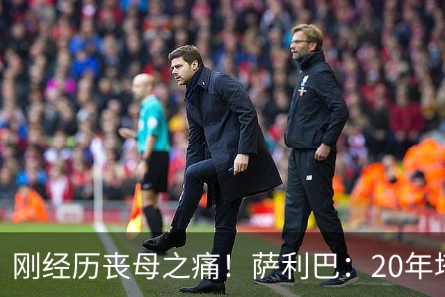 刚经历丧母之痛！萨利巴：20年塔帅说不把我放入名单，我差点哭了
