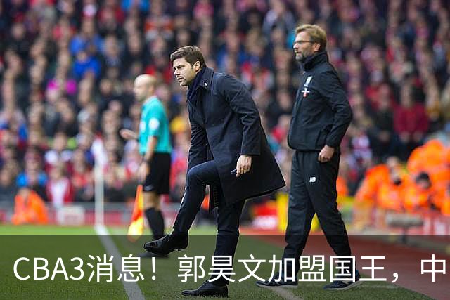 CBA3消息！郭昊文加盟国王，中国男篮抵达沈阳，杜锋观战粤BA！